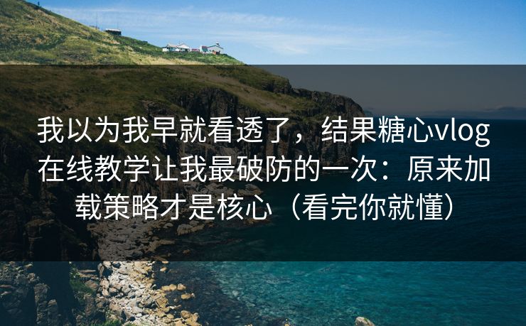 我以为我早就看透了，结果糖心vlog在线教学让我最破防的一次：原来加载策略才是核心（看完你就懂）
