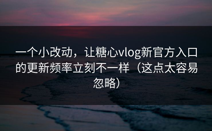 一个小改动，让糖心vlog新官方入口的更新频率立刻不一样（这点太容易忽略）